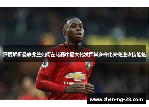 深度解析曼联弗兰如何在比赛中最大化发挥其多样化关键进攻技能魅