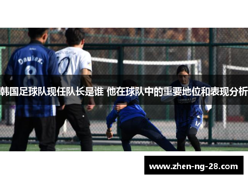 韩国足球队现任队长是谁 他在球队中的重要地位和表现分析