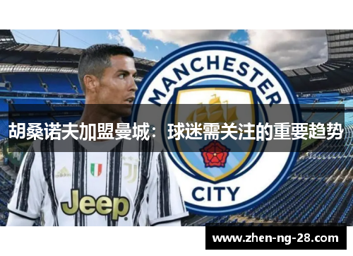 胡桑诺夫加盟曼城：球迷需关注的重要趋势