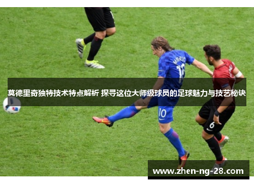 莫德里奇独特技术特点解析 探寻这位大师级球员的足球魅力与技艺秘诀