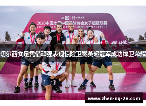 切尔西女足凭借顽强表现惊险卫冕英超冠军成功捍卫荣耀