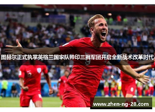 图赫尔正式执掌英格兰国家队帅印三狮军团开启全新战术改革时代